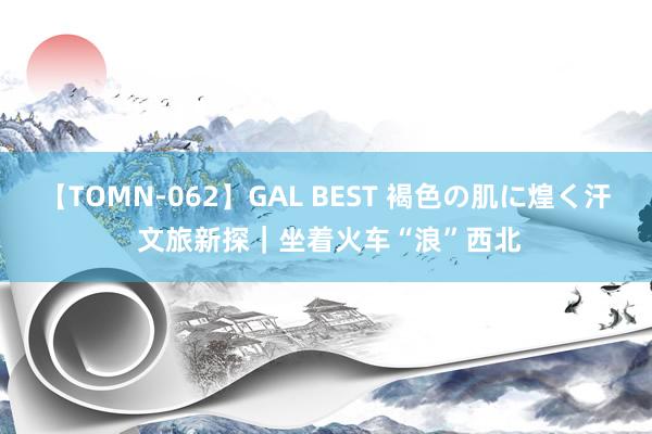 【TOMN-062】GAL BEST 褐色の肌に煌く汗 文旅新探｜坐着火车“浪”西北
