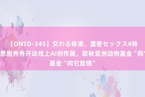 【ONSD-345】交わる体液、濃密セックス4時間 好意思图秀秀开动线上AI创作展，联袂亚洲动物基金“向它致镜”