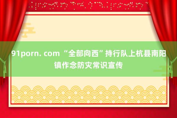91porn. com “全部向西”持行队上杭县南阳镇作念防灾常识宣传
