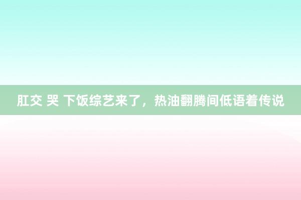 肛交 哭 下饭综艺来了，热油翻腾间低语着传说