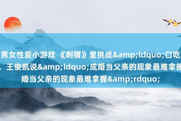 男女性爱小游戏 《刺猬》里挑战&ldquo;口吃&rdquo;，王俊凯说&ldquo;成婚当父亲的现象最难拿握&rdquo;
