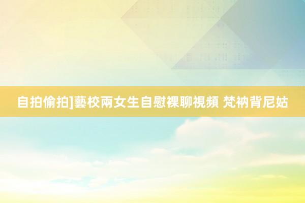 自拍偷拍]藝校兩女生自慰裸聊視頻 梵衲背尼姑