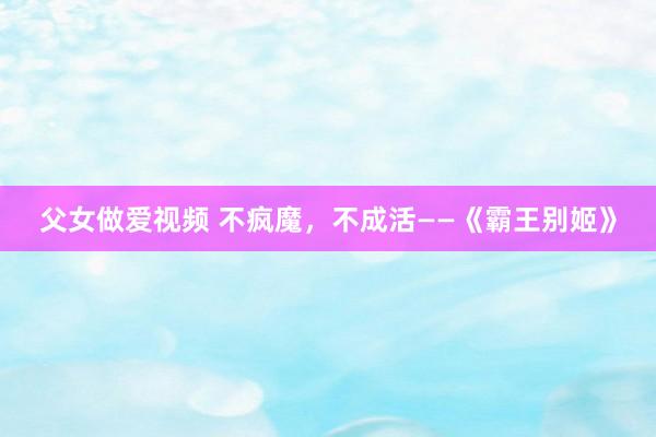 父女做爱视频 不疯魔，不成活——《霸王别姬》