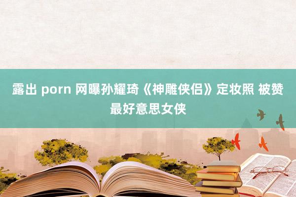 露出 porn 网曝孙耀琦《神雕侠侣》定妆照 被赞最好意思女侠