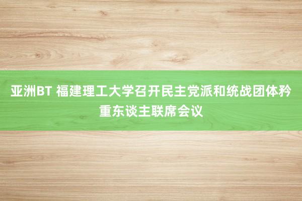 亚洲BT 福建理工大学召开民主党派和统战团体矜重东谈主联席会议