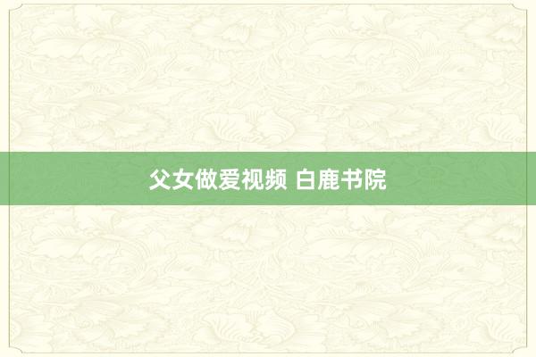 父女做爱视频 白鹿书院