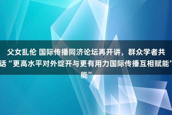 父女乱伦 国际传播同济论坛再开讲，群众学者共话“更高水平对外绽开与更有用力国际传播互相赋能”