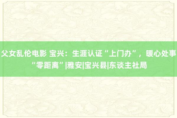 父女乱伦电影 宝兴：生涯认证“上门办”，暖心处事“零距离”|雅安|宝兴县|东谈主社局