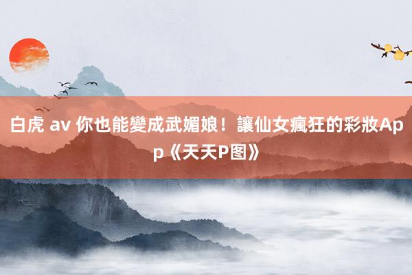 白虎 av 你也能變成武媚娘！讓仙女瘋狂的彩妝App《天天P图》