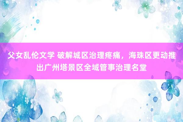 父女乱伦文学 破解城区治理疼痛，海珠区更动推出广州塔景区全域管事治理名堂