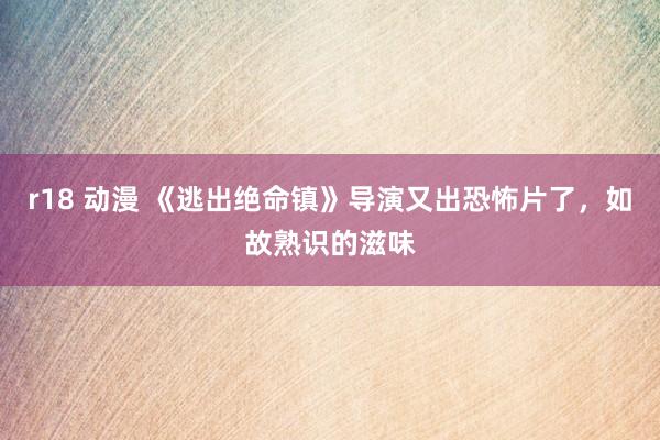 r18 动漫 《逃出绝命镇》导演又出恐怖片了，如故熟识的滋味