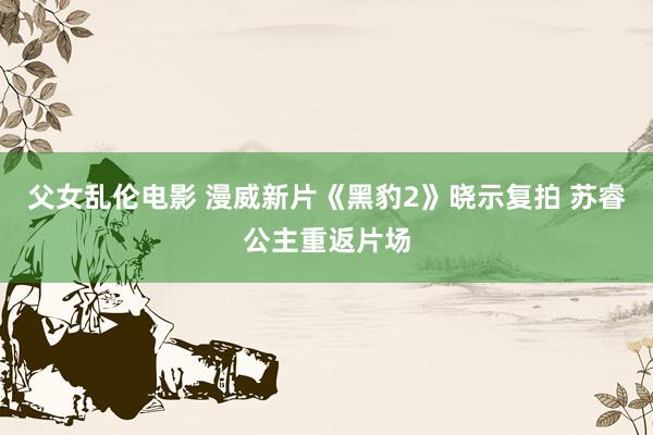 父女乱伦电影 漫威新片《黑豹2》晓示复拍 苏睿公主重返片场