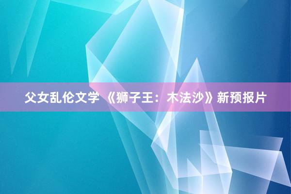父女乱伦文学 《狮子王：木法沙》新预报片