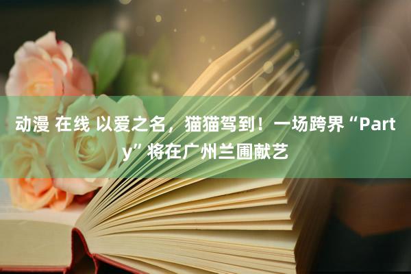 动漫 在线 以爱之名，猫猫驾到！一场跨界“Party”将在广州兰圃献艺