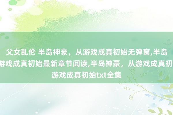父女乱伦 半岛神豪，从游戏成真初始无弹窗，半岛神豪，从游戏成真初始最新章节阅读，半岛神豪，从游戏成真初始txt全集