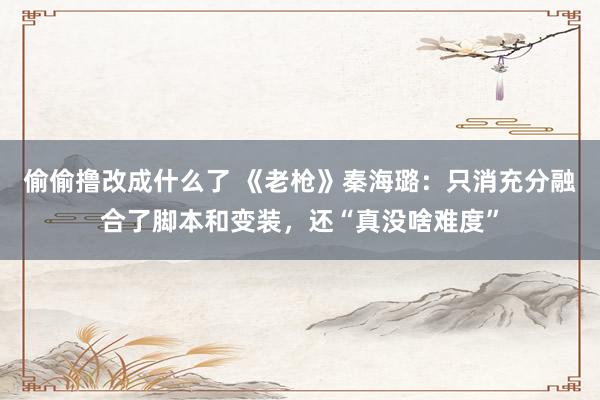 偷偷撸改成什么了 《老枪》秦海璐：只消充分融合了脚本和变装，还“真没啥难度”