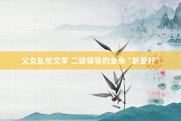 父女乱伦文学 二级领导的业余“新爱好”