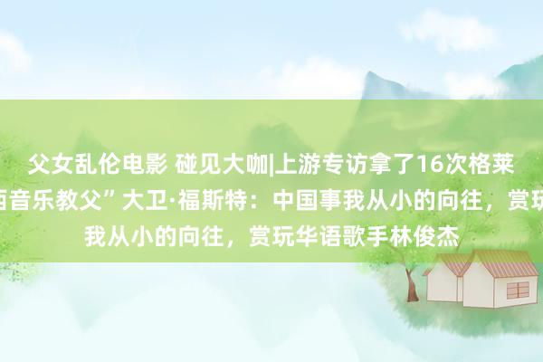 父女乱伦电影 碰见大咖|上游专访拿了16次格莱好意思奖的“泰西音乐教父”大卫·福斯特：中国事我从小的向往，赏玩华语歌手林俊杰
