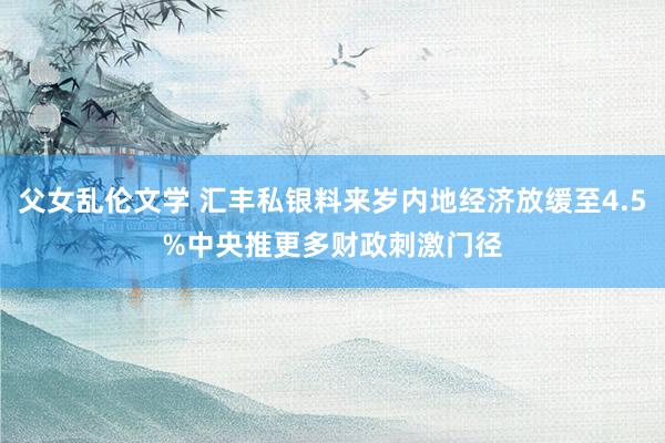 父女乱伦文学 汇丰私银料来岁内地经济放缓至4.5%　中央推更多财政刺激门径