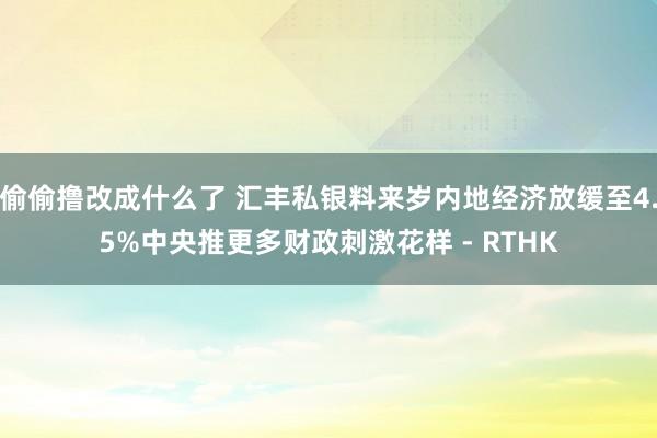 偷偷撸改成什么了 汇丰私银料来岁内地经济放缓至4.5%　中央推更多财政刺激花样 - RTHK