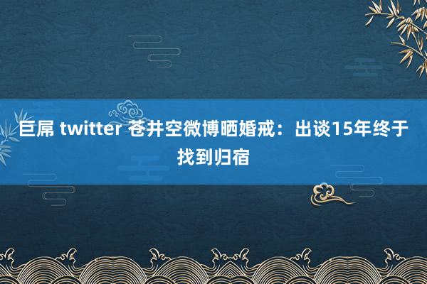 巨屌 twitter 苍井空微博晒婚戒：出谈15年终于找到归宿