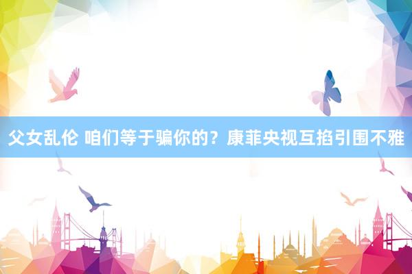 父女乱伦 咱们等于骗你的？康菲央视互掐引围不雅