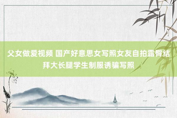 父女做爱视频 国产好意思女写照女友自拍露臀结拜大长腿学生制服诱骗写照