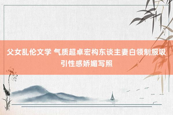 父女乱伦文学 气质超卓宏构东谈主妻白领制服吸引性感娇媚写照