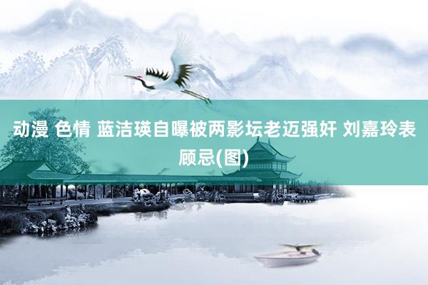 动漫 色情 蓝洁瑛自曝被两影坛老迈强奸 刘嘉玲表顾忌(图)