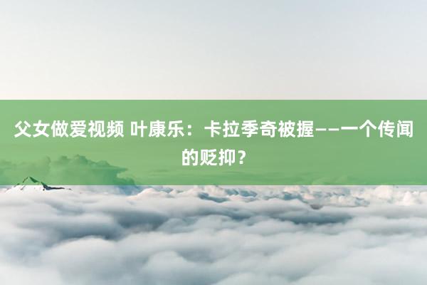 父女做爱视频 叶康乐：卡拉季奇被握——一个传闻的贬抑？