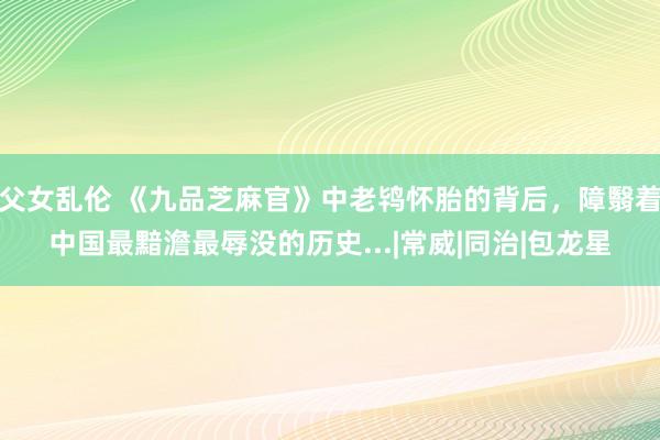 父女乱伦 《九品芝麻官》中老鸨怀胎的背后，障翳着中国最黯澹最辱没的历史...|常威|同治|包龙星