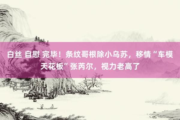 白丝 自慰 完毕！条纹哥根除小乌苏，移情“车模天花板”张芮尔，视力老高了