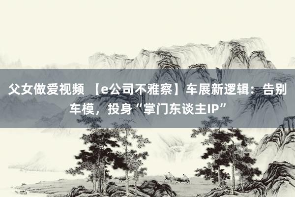 父女做爱视频 【e公司不雅察】车展新逻辑：告别车模，投身“掌门东谈主IP”