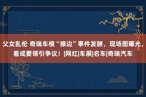 父女乱伦 奇瑞车模“擦边”事件发酵，现场图曝光，看成要领引争议！|网红|车展|名车|奇瑞汽车