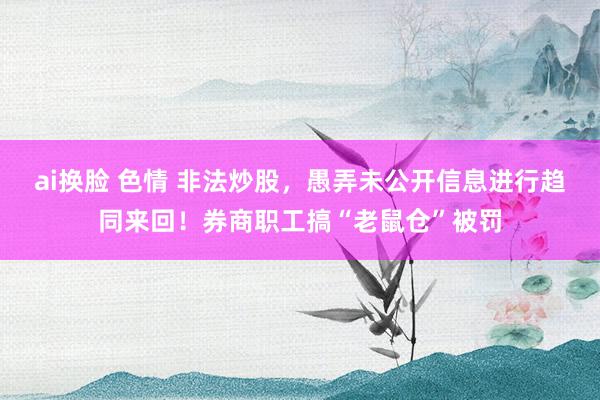 ai换脸 色情 非法炒股，愚弄未公开信息进行趋同来回！券商职工搞“老鼠仓”被罚