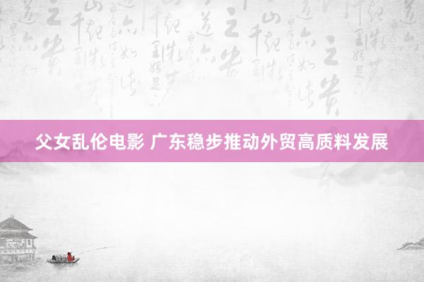 父女乱伦电影 广东稳步推动外贸高质料发展