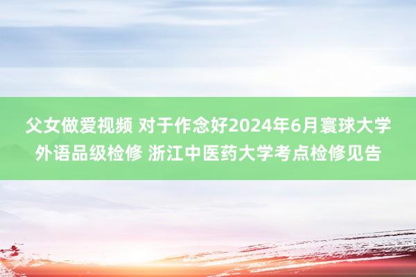 父女做爱视频 对于作念好2024年6月寰球大学外语品级检修 浙江中医药大学考点检修见告