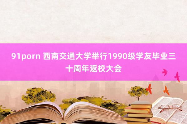 91porn 西南交通大学举行1990级学友毕业三十周年返校大会