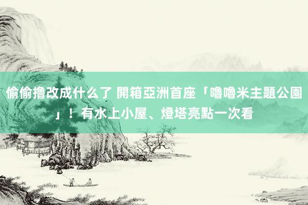 偷偷撸改成什么了 開箱亞洲首座「嚕嚕米主題公園」！有水上小屋、燈塔　亮點一次看