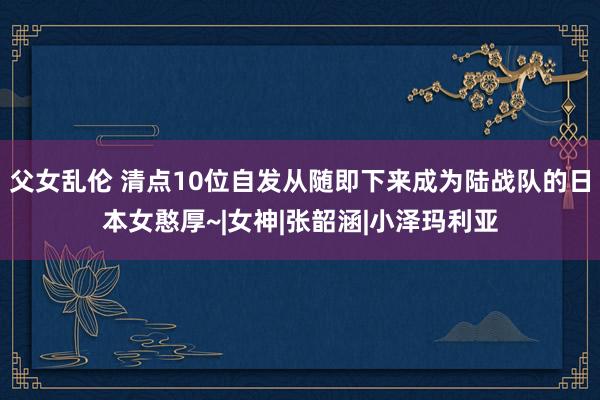 父女乱伦 清点10位自发从随即下来成为陆战队的日本女憨厚~|女神|张韶涵|小泽玛利亚
