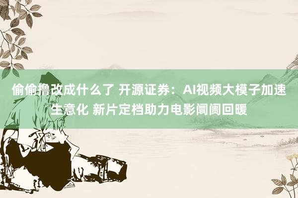 偷偷撸改成什么了 开源证券：AI视频大模子加速生意化 新片定档助力电影阛阓回暖