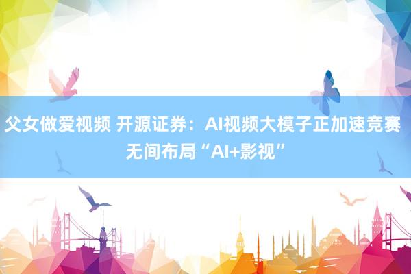 父女做爱视频 开源证券：AI视频大模子正加速竞赛 无间布局“AI+影视”