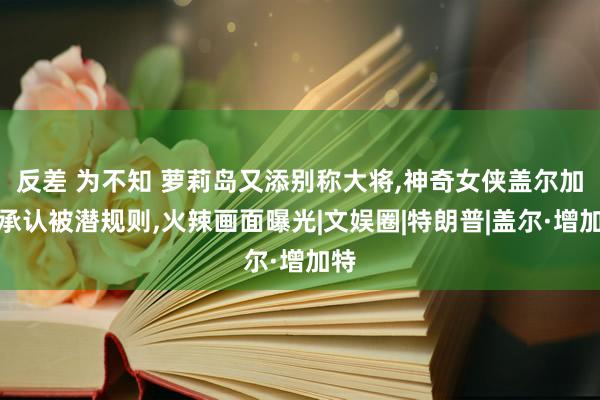 反差 为不知 萝莉岛又添别称大将，神奇女侠盖尔加朵承认被潜规则，火辣画面曝光|文娱圈|特朗普|盖尔·增加特