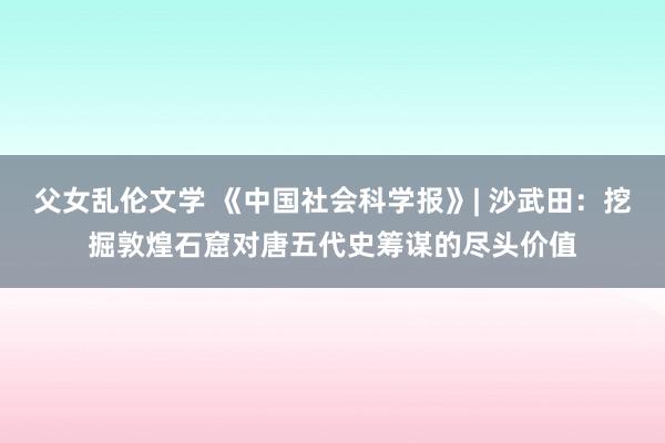 父女乱伦文学 《中国社会科学报》| 沙武田：挖掘敦煌石窟对唐五代史筹谋的尽头价值