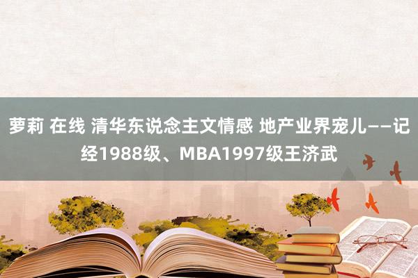 萝莉 在线 清华东说念主文情感 地产业界宠儿——记经1988级、MBA1997级王济武