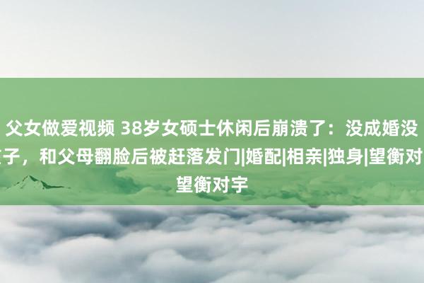 父女做爱视频 38岁女硕士休闲后崩溃了：没成婚没孩子，和父母翻脸后被赶落发门|婚配|相亲|独身|望衡对宇