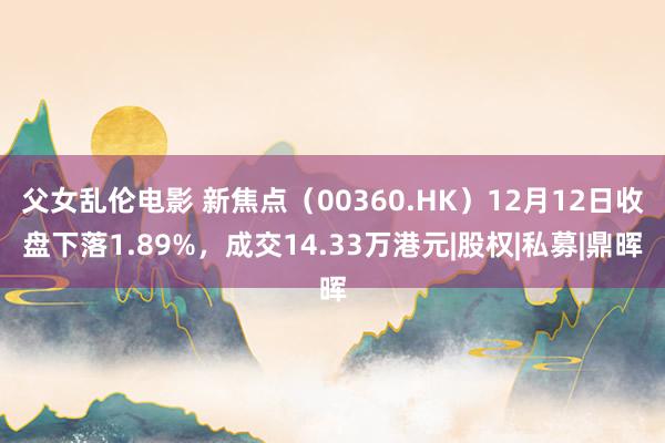 父女乱伦电影 新焦点（00360.HK）12月12日收盘下落1.89%，成交14.33万港元|股权|私募|鼎晖
