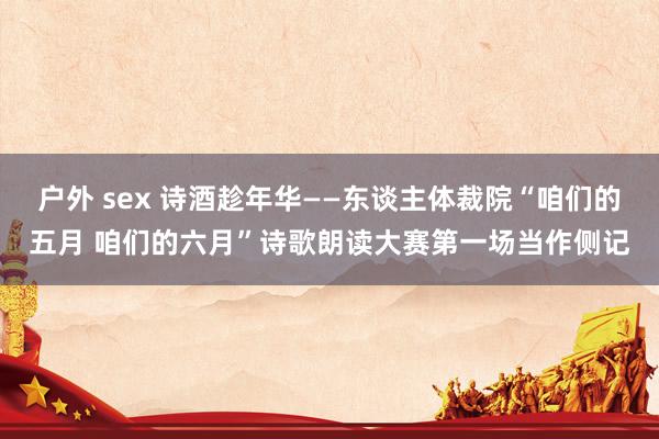 户外 sex 诗酒趁年华——东谈主体裁院“咱们的五月 咱们的六月”诗歌朗读大赛第一场当作侧记