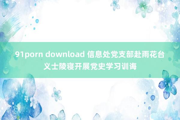 91porn download 信息处党支部赴雨花台义士陵寝开展党史学习训诲