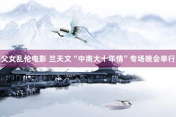 父女乱伦电影 兰天文“中南大十年情”专场晚会举行